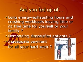 Are you fed up of… Long energy-exhausting hours and crushing workloads leaving little or no free time for yourself or your family ? Demanding dissatisfied patients ? Inadequate payment  for all your hard work ? 