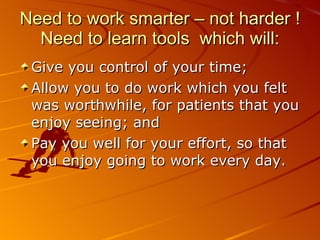 Need to work smarter – not harder ! Need to learn tools  which will: Give you control of your time;  Allow you to do work which you felt was worthwhile, for patients that you enjoy seeing; and Pay you well for your effort, so that you enjoy going to work every day.  