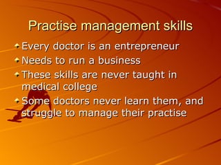 Practise management skills Every doctor is an entrepreneur Needs to run a business These skills are never taught in medical college Some doctors never learn them, and struggle to manage their practise 
