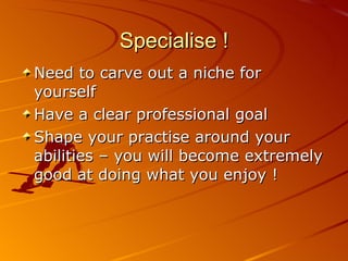 Specialise ! Need to carve out a niche for yourself Have a clear professional goal Shape your practise around your abilities – you will become extremely good at doing what you enjoy ! 