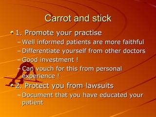 Carrot and stick 1. Promote your practise Well informed patients are more faithful Differentiate yourself from other doctors Good investment ! Can vouch for this from personal experience ! 2. Protect you from lawsuits Document that you have educated your patient 