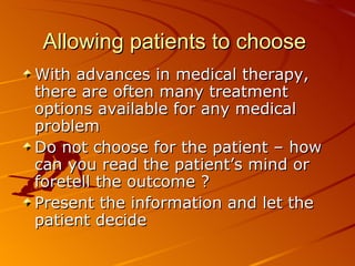 Allowing patients to choose  With advances in medical therapy, there are often many treatment options available for any medical problem Do not choose for the patient – how can you read the patient’s mind or foretell the outcome ? Present the information and let the patient decide 