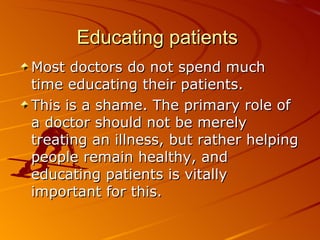 Educating patients  Most doctors do not spend much time educating their patients.  This is a shame. The primary role of a doctor should not be merely treating an illness, but rather helping people remain healthy, and educating patients is vitally important for this.   