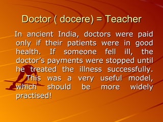 Doctor ( docere) = Teacher In ancient India, doctors were paid only if their patients were in good health. If someone fell ill, the doctor’s payments were stopped until he treated the illness successfully. This was a very useful model, which should be more widely practised!  