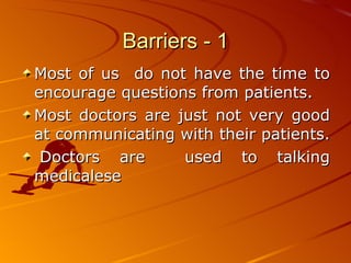Barriers - 1 Most of us  do not have the time to encourage questions from patients.  Most doctors are just not very good at communicating with their patients.    Doctors are  used to talking medicalese 