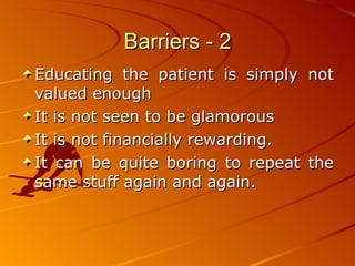 Barriers - 2 Educating the patient is simply not valued enough It is not seen to be glamorous It is not financially rewarding.  It can be quite boring to repeat the same stuff again and again.  