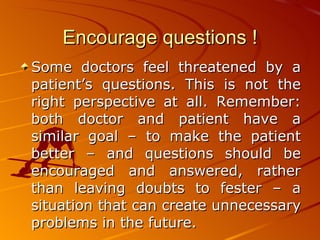 Encourage questions ! Some doctors feel threatened by a patient’s questions. This is not the right perspective at all. Remember: both doctor and patient have a similar goal – to make the patient better – and questions should be encouraged and answered, rather than leaving doubts to fester – a situation that can create unnecessary problems in the future.   