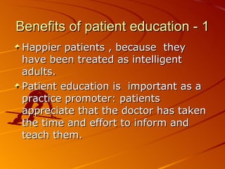 Benefits of patient education - 1 Happier patients , because  they have been treated as intelligent adults.  Patient education is  important as a practice promoter: patients appreciate that the doctor has taken the time and effort to inform and teach them.   