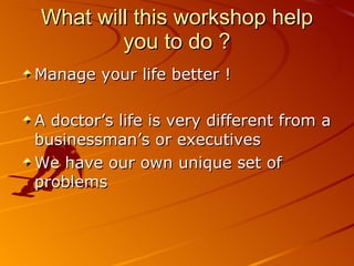 What will this workshop help you to do ? Manage your life better ! A doctor’s life is very different from a businessman’s or executives We have our own unique set of problems 