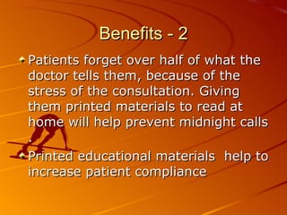 Benefits - 2 Patients forget over half of what the doctor tells them, because of the stress of the consultation. Giving them printed materials to read at home will help prevent midnight calls .  Printed educational materials  help to increase patient compliance 