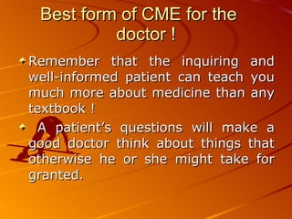Best form of CME for the  doctor ! Remember that the inquiring and well-informed patient can teach you much more about medicine than any textbook ! A patient’s questions will make a good doctor think about things that otherwise he or she might take for granted.  