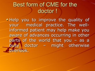 Best form of CME for the  doctor ! Help you to improve the quality of your  medical practice. The well-informed patient may help make you aware of advances occurring in other parts of the world that you – as a busy doctor – might otherwise overlook.   