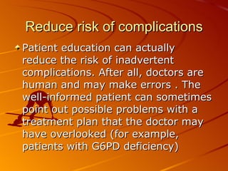 Reduce risk of complications Patient education can actually  reduce the risk of inadvertent  complications. After all, doctors are human and may make errors . The well-informed patient can sometimes point out possible problems with a treatment plan that the doctor may have overlooked (for example,  patients with G6PD deficiency) 