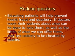 Reduce quackery Educating patients will help prevent health fraud and quackery. If doctors teach their patients about what can be done to help them, as well as the limits of what we can offer them, they are unlikely to be cheated by quacks.   