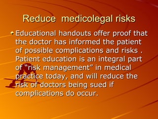 Reduce  medicolegal risks Educational handouts offer proof that the doctor has informed the patient of possible complications and risks .  Patient education is an integral part of “risk management” in medical practice today, and will reduce the risk of doctors being sued if complications do occur.   