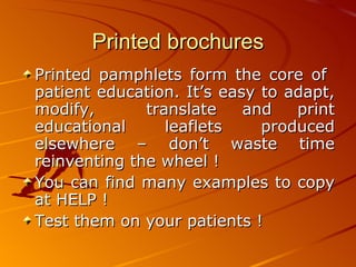 Printed brochures Printed pamphlets form the core of  patient education. It’s easy to adapt, modify,  translate and print educational leaflets produced elsewhere – don’t waste time reinventing the wheel !  You can find many examples to copy at HELP ! Test them on your patients ! 