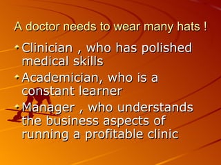 A doctor needs to wear many hats ! Clinician , who has polished medical skills Academician, who is a constant learner  Manager , who understands the business aspects of running a profitable clinic 