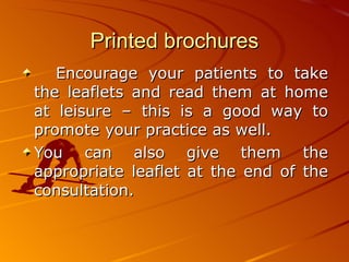 Printed brochures Encourage your patients to take the leaflets and read them at home at leisure – this is a good way to promote your practice as well.  You can also give them the appropriate leaflet at the end of the consultation.   