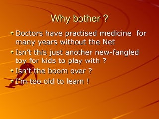 Why bother ? Doctors have practised medicine  for many years without the Net Isn’t this just another new-fangled toy for kids to play with ? Isn’t the boom over ? I’m too old to learn ! 