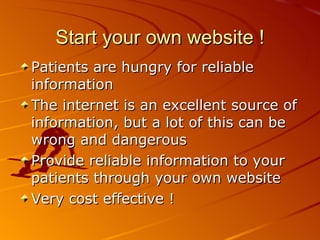 Start your own website ! Patients are hungry for reliable information The internet is an excellent source of information, but a lot of this can be wrong and dangerous Provide reliable information to your patients through your own website Very cost effective ! 
