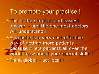 To promote your practice ! This is the simplest and easiest answer – and the one most doctors will understand ! A website is a very cost-effective way of getting more patients , because it lets patients all over the world know about your special skills ! Think global – act local ! 