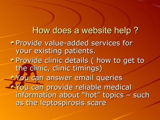 How does a website help ? Provide value-added services for your existing patients. Provide clinic details ( how to get to the clinic, clinic timings) You can answer email queries You can provide reliable medical information about “hot” topics – such as the leptospirosis scare 
