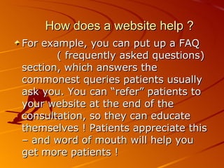 How does a website help ? For example, you can put up a FAQ  ( frequently asked questions) section, which answers the commonest queries patients usually ask you. You can “refer” patients to your website at the end of the consultation, so they can educate themselves ! Patients appreciate this – and word of mouth will help you get more patients ! 