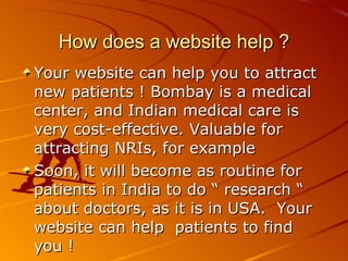 How does a website help ? Your website can help you to attract new patients ! Bombay is a medical center, and Indian medical care is very cost-effective. Valuable for attracting NRIs, for example Soon, it will become as routine for patients in India to do “ research “ about doctors, as it is in USA.  Your website can help  patients to find  you !  