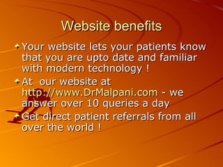 Website benefits Your website lets your patients know that you are upto date and familiar with modern technology ! At  our website at  http://www.DrMalpani.com  - we answer over 10 queries a day Get direct patient referrals from all over the world ! 