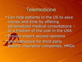 Telemedicine Can help patients in the US to save money and time by offering personalized medical consultations – at a fraction of the cost in the USA Provide expert second opinions Very attractive for third party payors, insurance companies, HMOs 