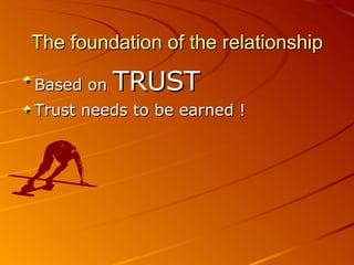 The foundation of the relationship Based on  TRUST Trust needs to be earned ! 