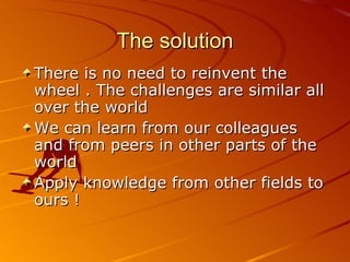 The solution There is no need to reinvent the wheel . The challenges are similar all over the world We can learn from our colleagues and from peers in other parts of the world Apply knowledge from other fields to ours ! 