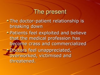 The present The doctor-patient relationship is breaking down Patients feel exploited and believe that the medical profession has become crass and commercialized Doctors feel unappreciated, overworked, victimised and threatened.  