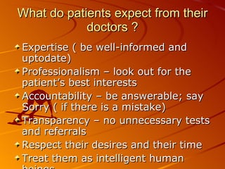 What do patients expect from their doctors ? Expertise ( be well-informed and uptodate) Professionalism – look out for the patient’s best interests Accountability – be answerable; say Sorry ( if there is a mistake) Transparency – no unnecessary tests and referrals Respect their desires and their time Treat them as intelligent human beings 