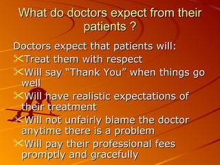 What do doctors expect from their patients ? Doctors expect that patients will: Treat them with respect Will say “Thank You” when things go well Will have realistic expectations of their treatment Will not unfairly blame the doctor anytime there is a problem Will pay their professional fees promptly and gracefully 