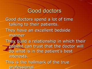 Good doctors Good doctors spend a lot of time talking to their patients. They have an excellent bedside manner They build a relationship in which their patient can trust that the doctor will do what is in the patient’s best interests.  This is the hallmark of the true professional 