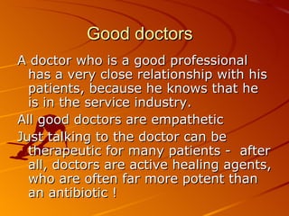 Good doctors A doctor who is a good professional has a very close relationship with his patients, because he knows that he is in the service industry.  All good doctors are empathetic Just talking to the doctor can be therapeutic for many patients -  after all, doctors are active healing agents, who are often far more potent than an antibiotic !  