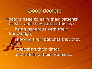 Good doctors Doctors need to earn their patients’ trust – and they can do this by:  being generous with their knowledge;  showing their patients that they care;  respecting their time;  and fulfilling their promises.  