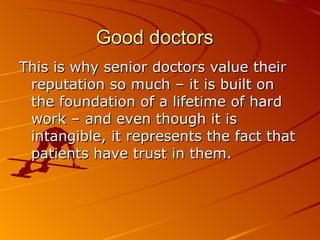 Good doctors This is why senior doctors value their reputation so much – it is built on the foundation of a lifetime of hard work – and even though it is intangible, it represents the fact that patients have trust in them.  