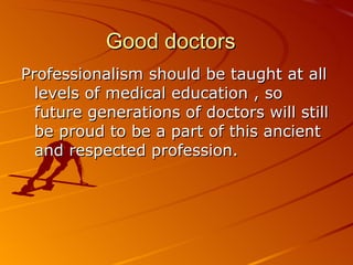 Good doctors Professionalism should be taught at all levels of medical education , so future generations of doctors will still be proud to be a part of this ancient and respected profession.  
