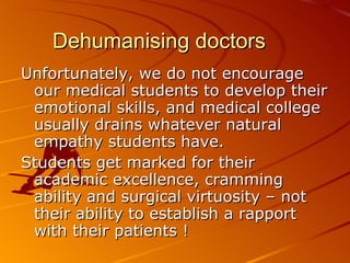 Dehumanising doctors Unfortunately, we do not encourage our medical students to develop their emotional skills, and medical college usually drains whatever natural empathy students have.  Students get marked for their academic excellence, cramming ability and surgical virtuosity – not their ability to establish a rapport with their patients !  