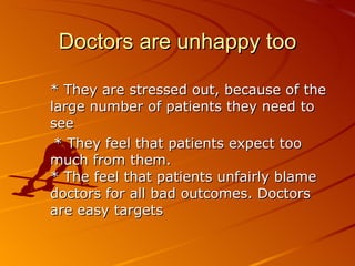 Doctors are unhappy too * They are stressed out, because of the large number of patients they need to see * They feel that patients expect too much from them.  * The feel that patients unfairly blame doctors for all bad outcomes. Doctors are easy targets  