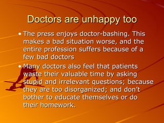 Doctors are unhappy too The press enjoys doctor-bashing. This makes a bad situation worse, and the entire profession suffers because of a few bad doctors Many doctors also feel that patients waste their valuable time by asking stupid and irrelevant questions; because they are too disorganized; and don’t bother to educate themselves or do their homework.  