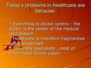 Today’s problems in healthcare are because: * Everything is doctor-centric - the doctor is the center of the medical care system  * Healthcare is therefore fragmented and disorganised  * Too many specialists , most of whom have tunnel vision  