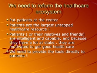 We need to reform the healthcare ecosystem Put patients at the center  Patients are the largest untapped healthcare resource ! Patients ( or their relatives and friends) are intelligent and capable; and because they have a lot at stake , they are motivated to get good health care We need to provide the tools directly to patients ! 
