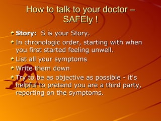 How to talk to your doctor – SAFEly ! Story:   S is your Story.  In chronologic order, starting with when you first started feeling unwell.  List all your symptoms Write them down  Try to be as objective as possible - it's helpful to pretend you are a third party, reporting on the symptoms. 