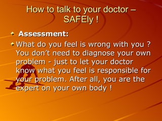 How to talk to your doctor – SAFEly ! Assessment:   What do you feel is wrong with you ? You don’t need to diagnose your own problem - just to let your doctor know what you feel is responsible for your problem. After all, you are the expert on your own body ! 