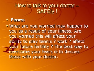 How to talk to your doctor – SAFEly ! Fears:   What are you worried may happen to you as a result of your illness. Are you worried this will affect your ability to play tennis ? work ? affect your future fertility ? The best way to overcome your fears is to discuss these with your doctor. 