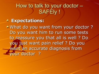 How to talk to your doctor – SAFEly ! Expectations:  What do you want from your doctor ? Do you want him to run some tests to reassure you that all is well ? Do you just want pain relief ? Do you want an accurate diagnosis from your doctor  ? 