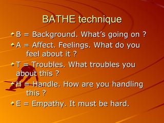 BATHE technique B = Background. What’s going on ? A = Affect. Feelings. What do you  feel about it ? T = Troubles. What troubles you  about this ? H = Handle. How are you handling this ? E = Empathy. It must be hard. 